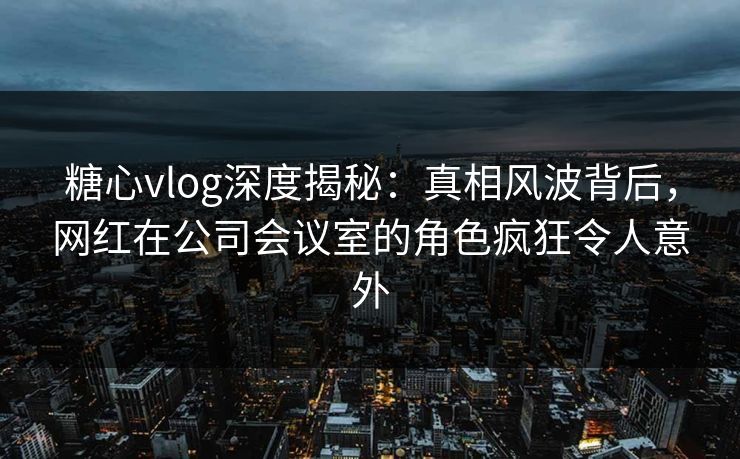 糖心vlog深度揭秘：真相风波背后，网红在公司会议室的角色疯狂令人意外