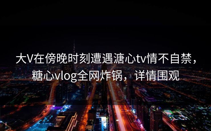 大V在傍晚时刻遭遇溏心tv情不自禁，糖心vlog全网炸锅，详情围观