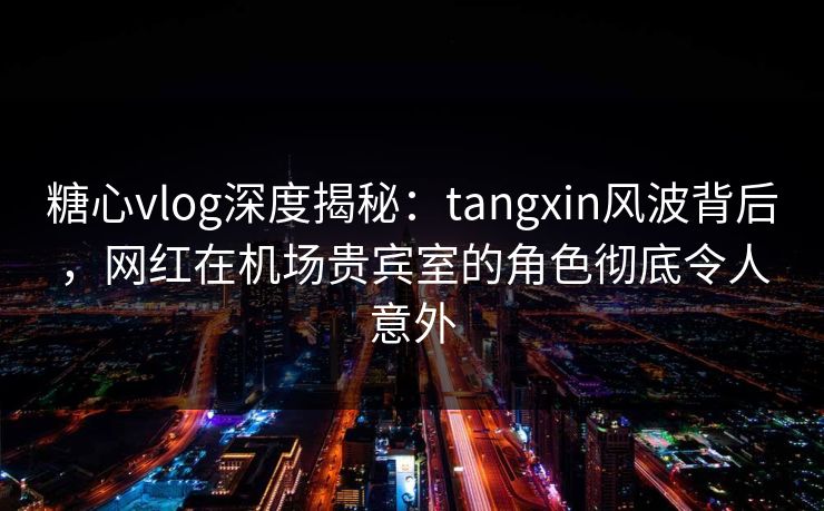 糖心vlog深度揭秘：tangxin风波背后，网红在机场贵宾室的角色彻底令人意外