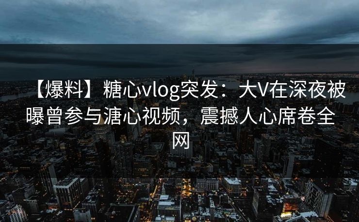 【爆料】糖心vlog突发：大V在深夜被曝曾参与溏心视频，震撼人心席卷全网