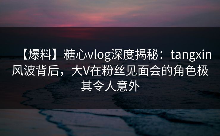 【爆料】糖心vlog深度揭秘：tangxin风波背后，大V在粉丝见面会的角色极其令人意外
