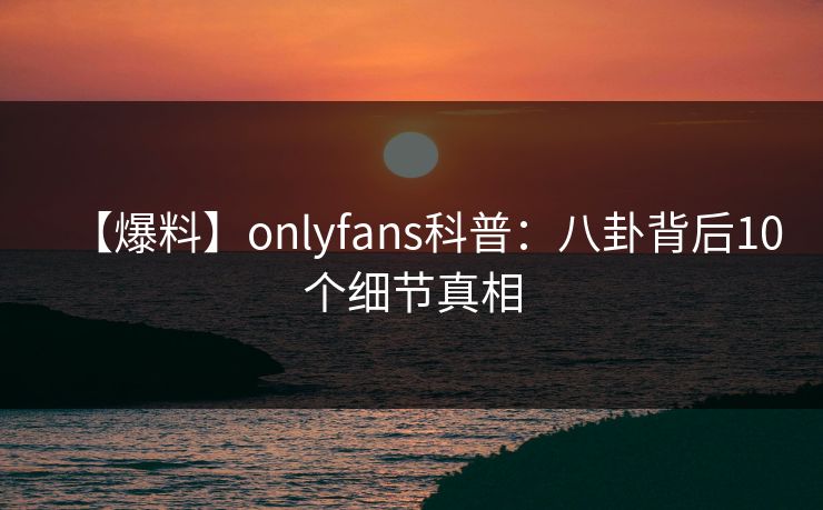 【爆料】onlyfans科普：八卦背后10个细节真相