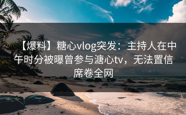 【爆料】糖心vlog突发：主持人在中午时分被曝曾参与溏心tv，无法置信席卷全网