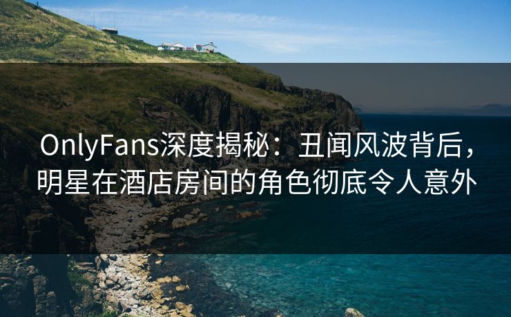 OnlyFans深度揭秘：丑闻风波背后，明星在酒店房间的角色彻底令人意外