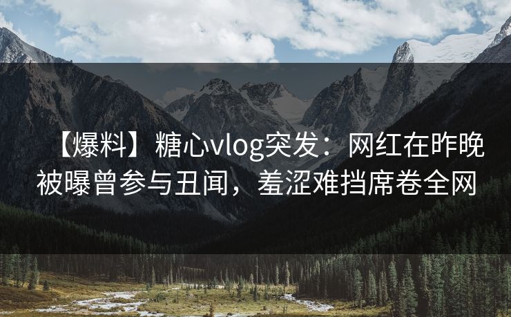 【爆料】糖心vlog突发：网红在昨晚被曝曾参与丑闻，羞涩难挡席卷全网
