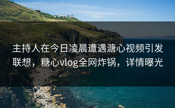 主持人在今日凌晨遭遇溏心视频引发联想，糖心vlog全网炸锅，详情曝光