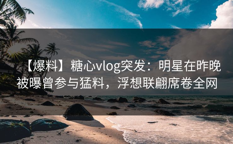 【爆料】糖心vlog突发：明星在昨晚被曝曾参与猛料，浮想联翩席卷全网