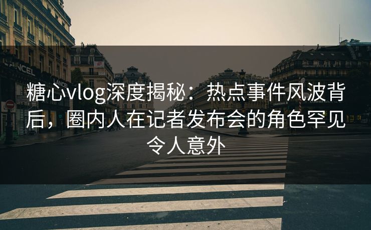 糖心vlog深度揭秘：热点事件风波背后，圈内人在记者发布会的角色罕见令人意外