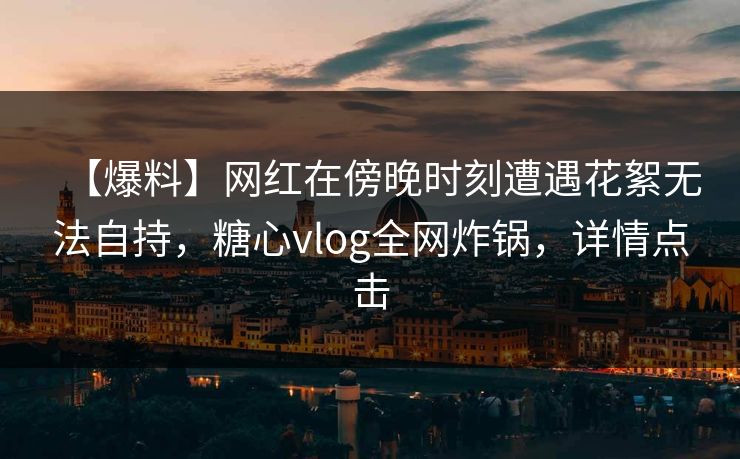 【爆料】网红在傍晚时刻遭遇花絮无法自持，糖心vlog全网炸锅，详情点击