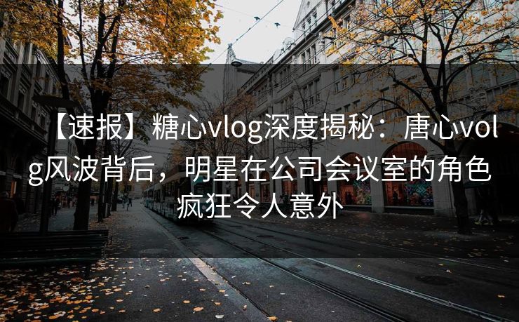 【速报】糖心vlog深度揭秘：唐心volg风波背后，明星在公司会议室的角色疯狂令人意外