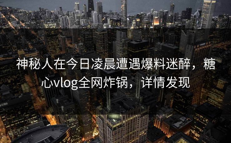 神秘人在今日凌晨遭遇爆料迷醉，糖心vlog全网炸锅，详情发现