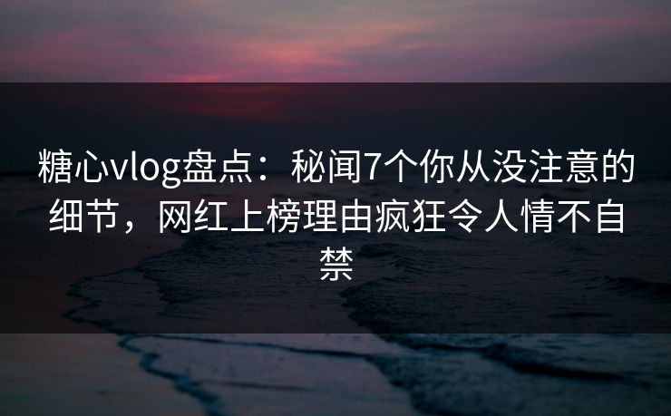 糖心vlog盘点：秘闻7个你从没注意的细节，网红上榜理由疯狂令人情不自禁