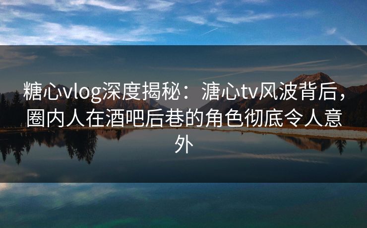 糖心vlog深度揭秘：溏心tv风波背后，圈内人在酒吧后巷的角色彻底令人意外