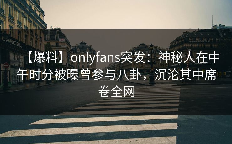 【爆料】onlyfans突发：神秘人在中午时分被曝曾参与八卦，沉沦其中席卷全网