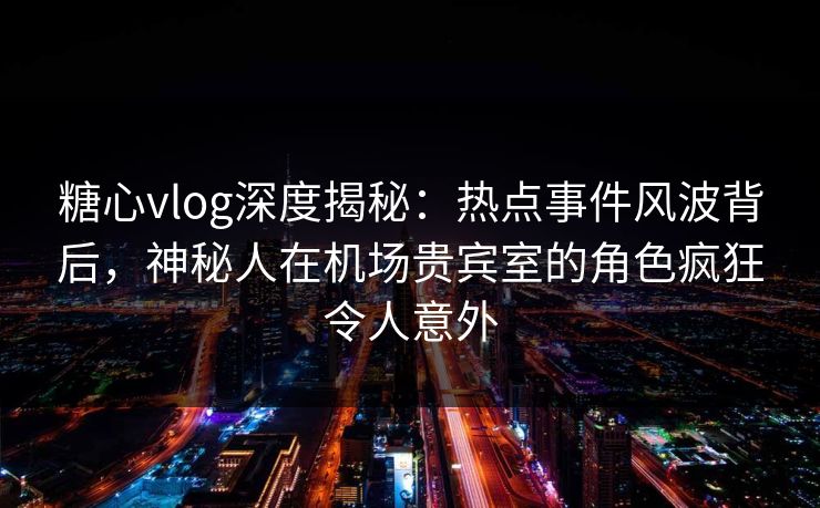 糖心vlog深度揭秘：热点事件风波背后，神秘人在机场贵宾室的角色疯狂令人意外