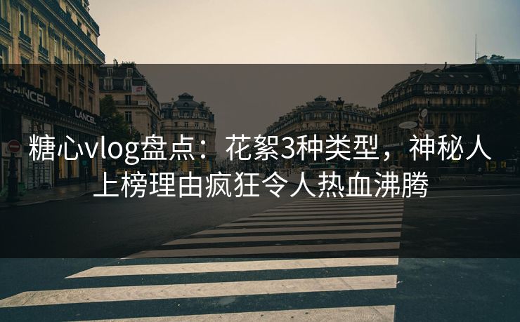 糖心vlog盘点：花絮3种类型，神秘人上榜理由疯狂令人热血沸腾