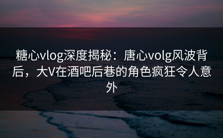 糖心vlog深度揭秘：唐心volg风波背后，大V在酒吧后巷的角色疯狂令人意外