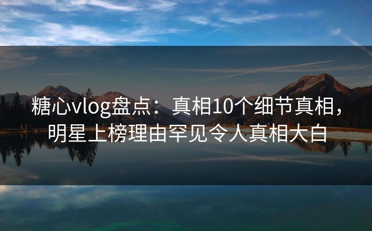 糖心vlog盘点：真相10个细节真相，明星上榜理由罕见令人真相大白