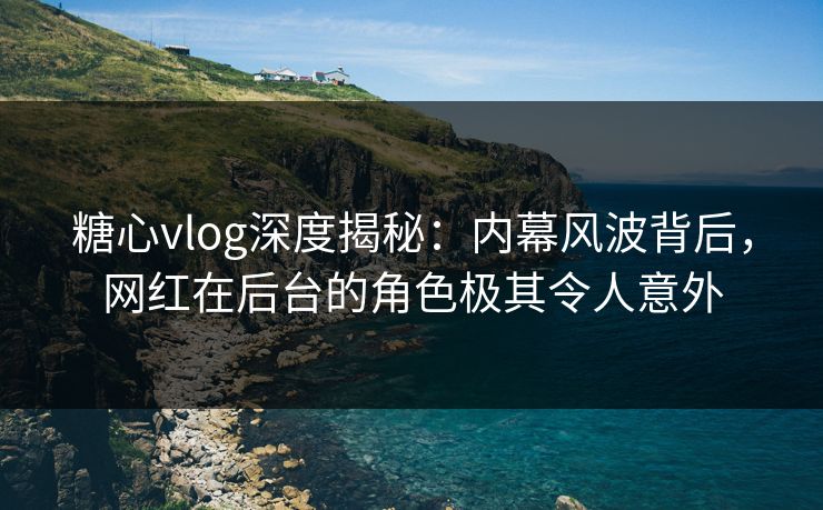 糖心vlog深度揭秘：内幕风波背后，网红在后台的角色极其令人意外