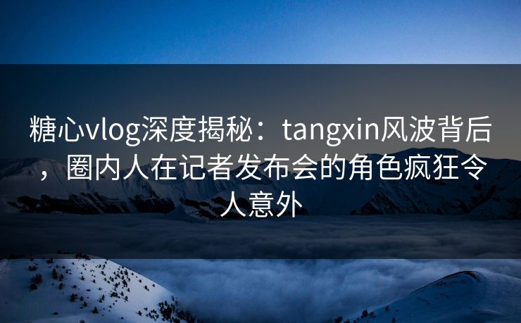 糖心vlog深度揭秘：tangxin风波背后，圈内人在记者发布会的角色疯狂令人意外