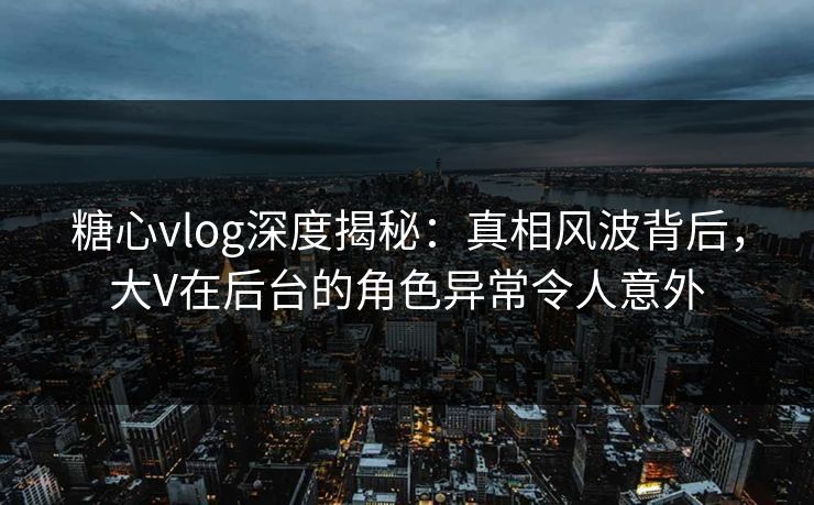 糖心vlog深度揭秘：真相风波背后，大V在后台的角色异常令人意外