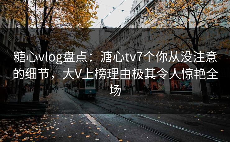 糖心vlog盘点：溏心tv7个你从没注意的细节，大V上榜理由极其令人惊艳全场