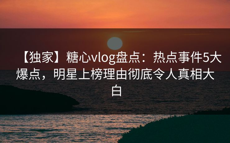 【独家】糖心vlog盘点：热点事件5大爆点，明星上榜理由彻底令人真相大白