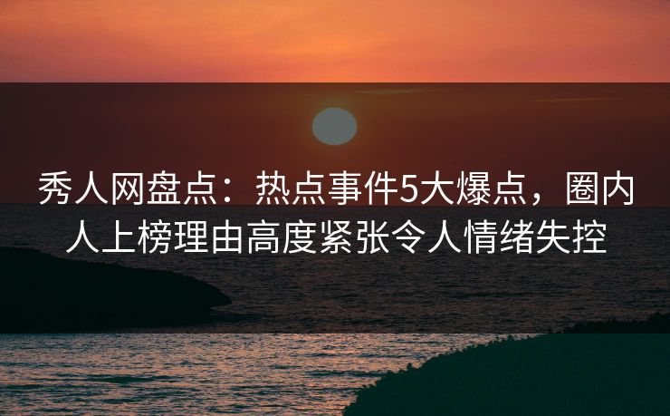 秀人网盘点：热点事件5大爆点，圈内人上榜理由高度紧张令人情绪失控