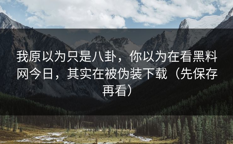 我原以为只是八卦,你以为在看黑料网今日,其实在被伪装下载(先保存再看) 我原以为只是八卦,你以为在看黑料网今日,其实在被伪装下载(先保存再看)