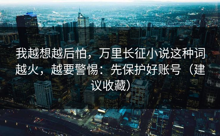 我越想越后怕，万里长征小说这种词越火，越要警惕：先保护好账号（建议收藏）