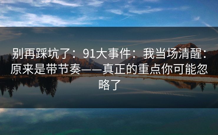 别再踩坑了：91大事件：我当场清醒：原来是带节奏——真正的重点你可能忽略了