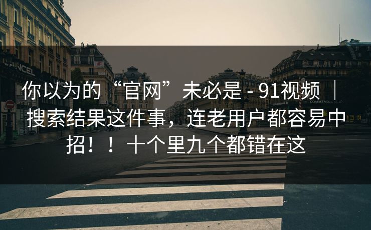 你以为的“官网”未必是 - 91视频 ｜ 搜索结果这件事，连老用户都容易中招！！十个里九个都错在这