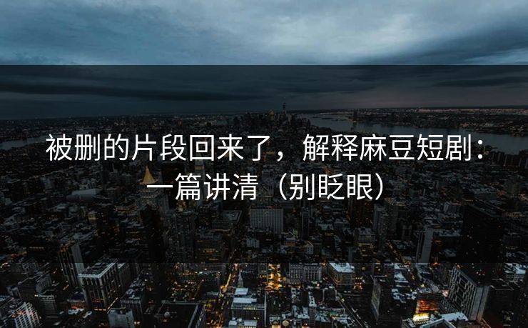 被删的片段回来了，解释麻豆短剧：一篇讲清（别眨眼）