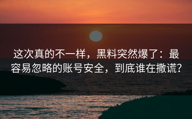 这次真的不一样，黑料突然爆了：最容易忽略的账号安全，到底谁在撒谎？