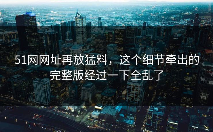 51网网址再放猛料，这个细节牵出的完整版经过一下全乱了