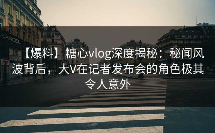 【爆料】糖心vlog深度揭秘：秘闻风波背后，大V在记者发布会的角色极其令人意外
