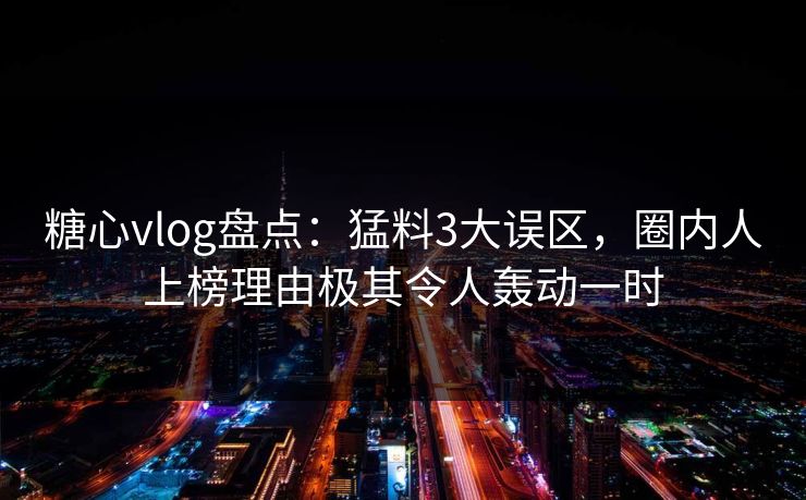 糖心vlog盘点：猛料3大误区，圈内人上榜理由极其令人轰动一时