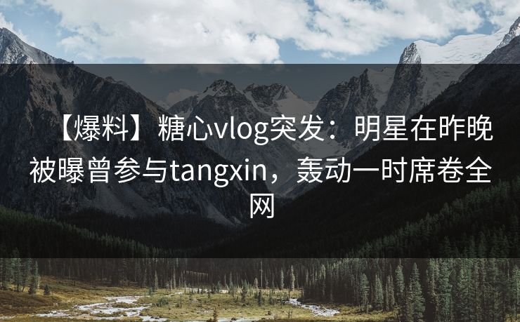 【爆料】糖心vlog突发:明星在昨晚被曝曾参与tangxin,轰动一时席卷全网 【爆料】糖心vlog突发:明星在昨晚被曝曾参与tangxin,轰动一时席卷全网