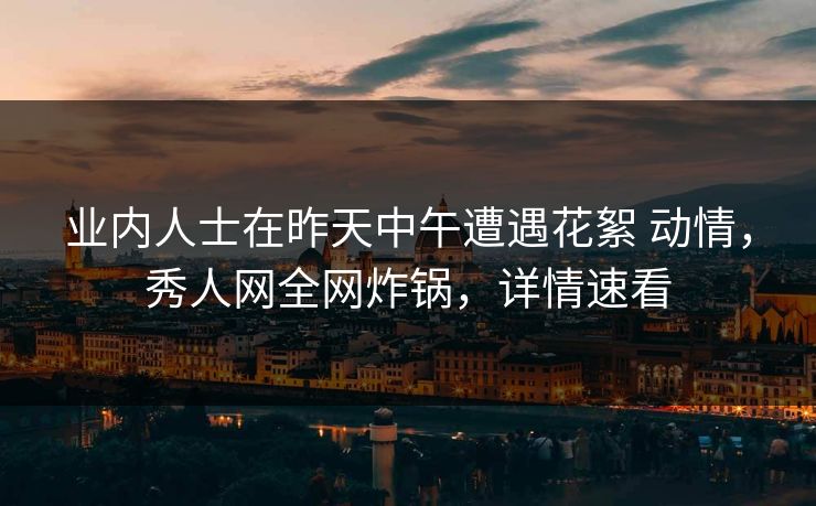 业内人士在昨天中午遭遇花絮 动情，秀人网全网炸锅，详情速看
