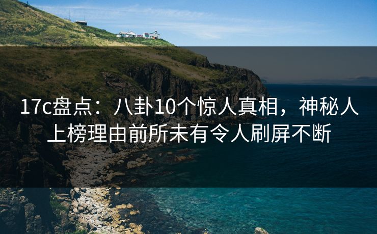 17c盘点：八卦10个惊人真相，神秘人上榜理由前所未有令人刷屏不断